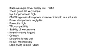 • It uses a single power supply like + VDD
• These gates are very simple
• Input impedance is high
• CMOS logic uses less power whenever it is held in a set state
• Power dissipation is negligible
• Fan out is high
• TTL compatibility
• Stability of temperature
• Noise immunity is good
• Compact
• Designing is very well
• Robust mechanically
• Logic swing is large (VDD)
 