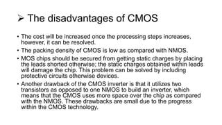  The disadvantages of CMOS
• The cost will be increased once the processing steps increases,
however, it can be resolved.
• The packing density of CMOS is low as compared with NMOS.
• MOS chips should be secured from getting static charges by placing
the leads shorted otherwise; the static charges obtained within leads
will damage the chip. This problem can be solved by including
protective circuits otherwise devices.
• Another drawback of the CMOS inverter is that it utilizes two
transistors as opposed to one NMOS to build an inverter, which
means that the CMOS uses more space over the chip as compared
with the NMOS. These drawbacks are small due to the progress
within the CMOS technology.
 