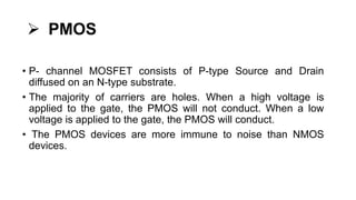  PMOS
• P- channel MOSFET consists of P-type Source and Drain
diffused on an N-type substrate.
• The majority of carriers are holes. When a high voltage is
applied to the gate, the PMOS will not conduct. When a low
voltage is applied to the gate, the PMOS will conduct.
• The PMOS devices are more immune to noise than NMOS
devices.
 