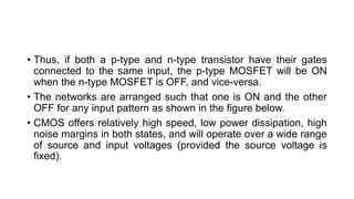 • Thus, if both a p-type and n-type transistor have their gates
connected to the same input, the p-type MOSFET will be ON
when the n-type MOSFET is OFF, and vice-versa.
• The networks are arranged such that one is ON and the other
OFF for any input pattern as shown in the figure below.
• CMOS offers relatively high speed, low power dissipation, high
noise margins in both states, and will operate over a wide range
of source and input voltages (provided the source voltage is
fixed).
 