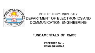 PONDICHERRY UNIVERSITY
DEPARTMENT OF ELECTRONICS AND
COMMUNICATION ENGINEERING
FUNDAMENTALS OF CMOS
PREPARED BY :-
AWANISH KUMAR
 
