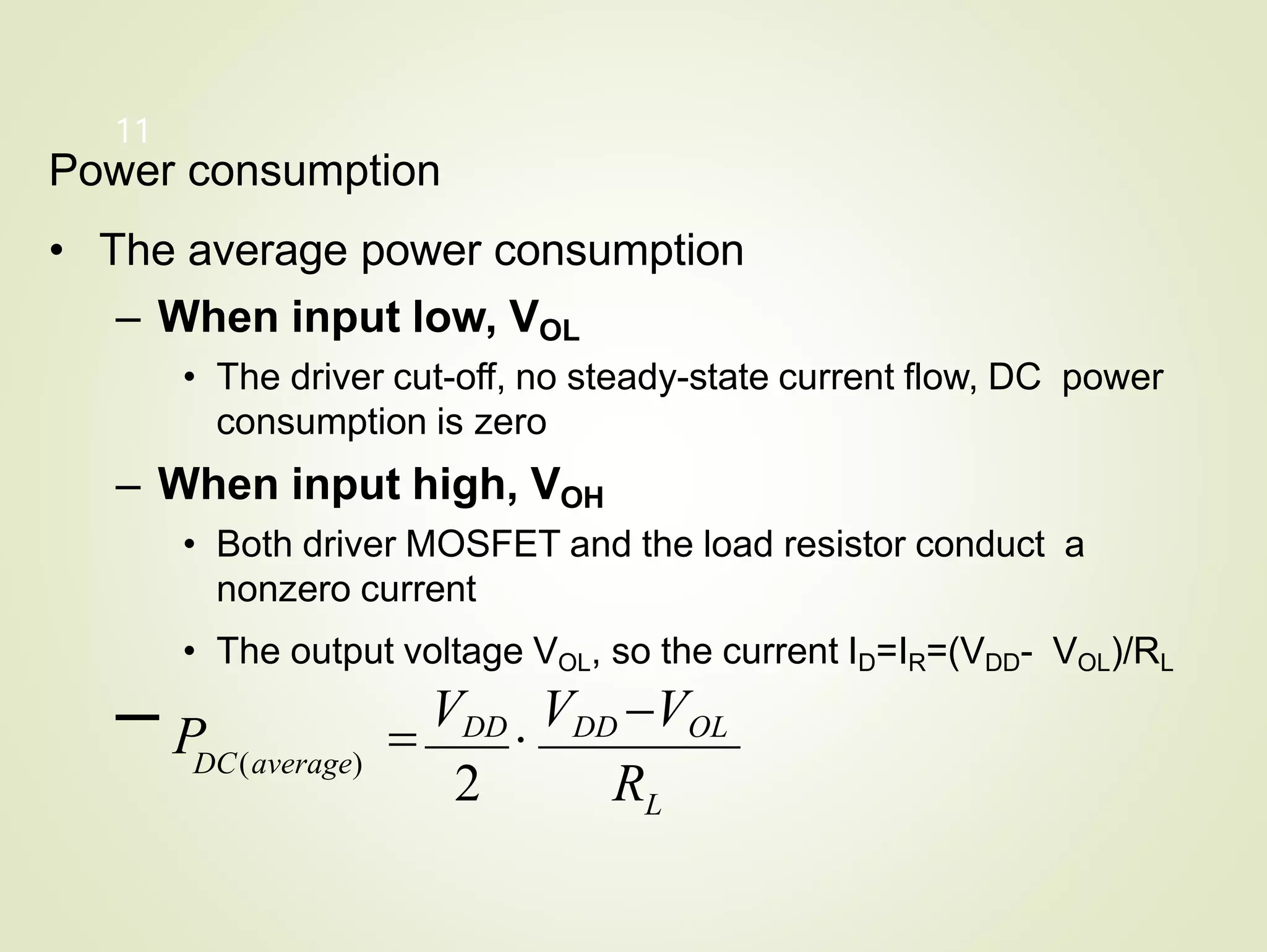 L
11
Power consumption
• The average power consumption
– When input low, VOL
• The driver cut-off, no steady-state current flow, DC power
consumption is zero
– When input high, VOH
• Both driver MOSFET and the load resistor conduct a
nonzero current
• The output voltage VOL, so the current ID=IR=(VDD- VOL)/RL
– P 
VDD

VDD VOL
2 R
DC(average)
 