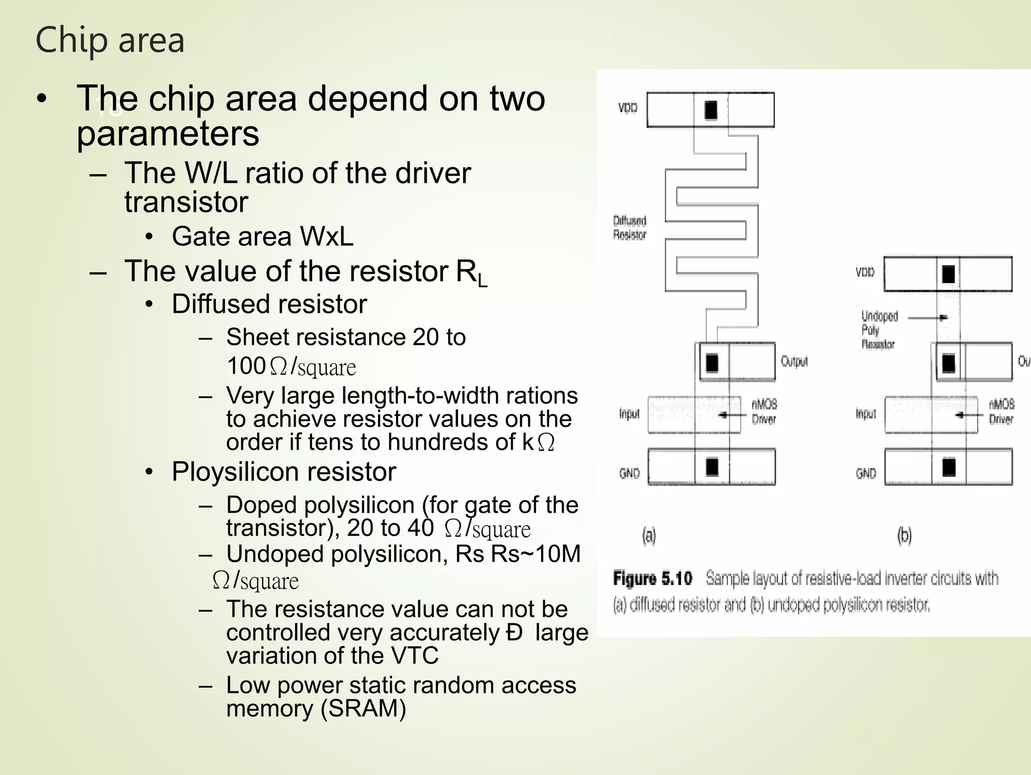 Chip area
18
• The chip area depend on two
parameters
– The W/L ratio of the driver
transistor
• Gate area WxL
– The value of the resistor RL
• Diffused resistor
– Sheet resistance 20 to
100Ω/square
– Very large length-to-width rations
to achieve resistor values on the
order if tens to hundreds of kΩ
• Ploysilicon resistor
– Doped polysilicon (for gate of the
transistor), 20 to 40 Ω/square
– Undoped polysilicon, Rs Rs~10M
Ω/square
– The resistance value can not be
controlled very accurately Ð large
variation of the VTC
– Low power static random access
memory (SRAM)
 