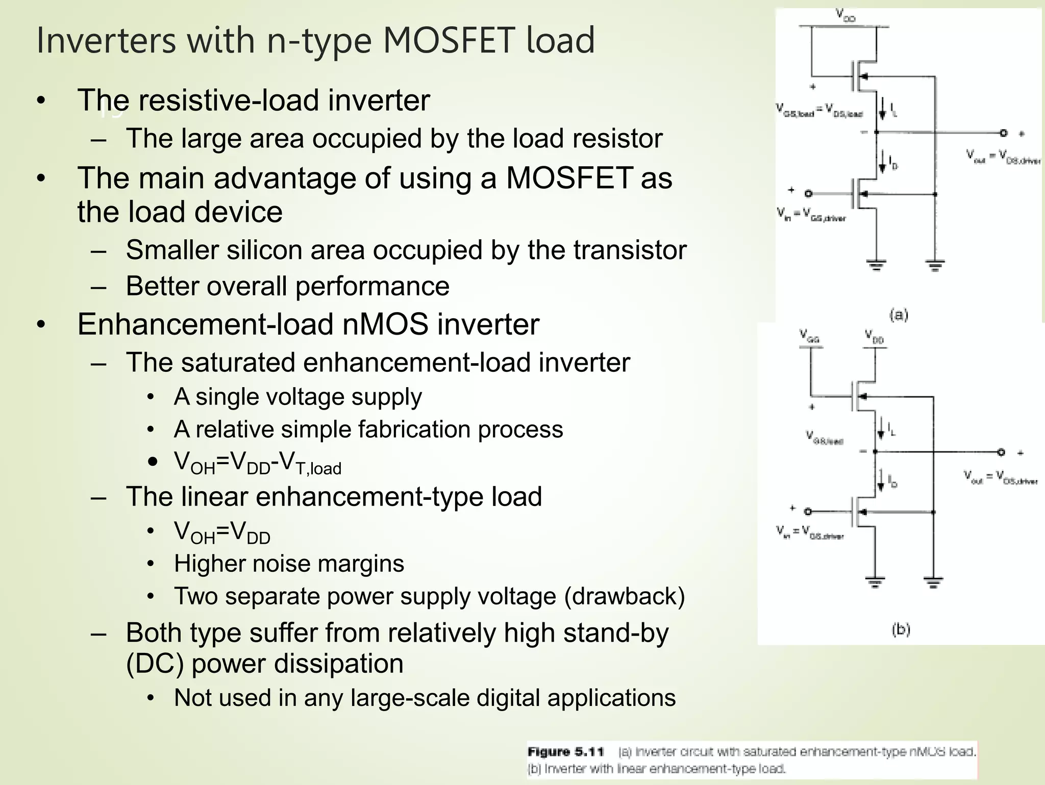 Inverters with n-type MOSFET load
19
• The resistive-load inverter
– The large area occupied by the load resistor
• The main advantage of using a MOSFET as
the load device
– Smaller silicon area occupied by the transistor
– Better overall performance
• Enhancement-load nMOS inverter
– The saturated enhancement-load inverter
• A single voltage supply
• A relative simple fabrication process
• VOH=VDD-VT,load
– The linear enhancement-type load
• VOH=VDD
• Higher noise margins
• Two separate power supply voltage (drawback)
– Both type suffer from relatively high stand-by
(DC) power dissipation
• Not used in any large-scale digital applications
 