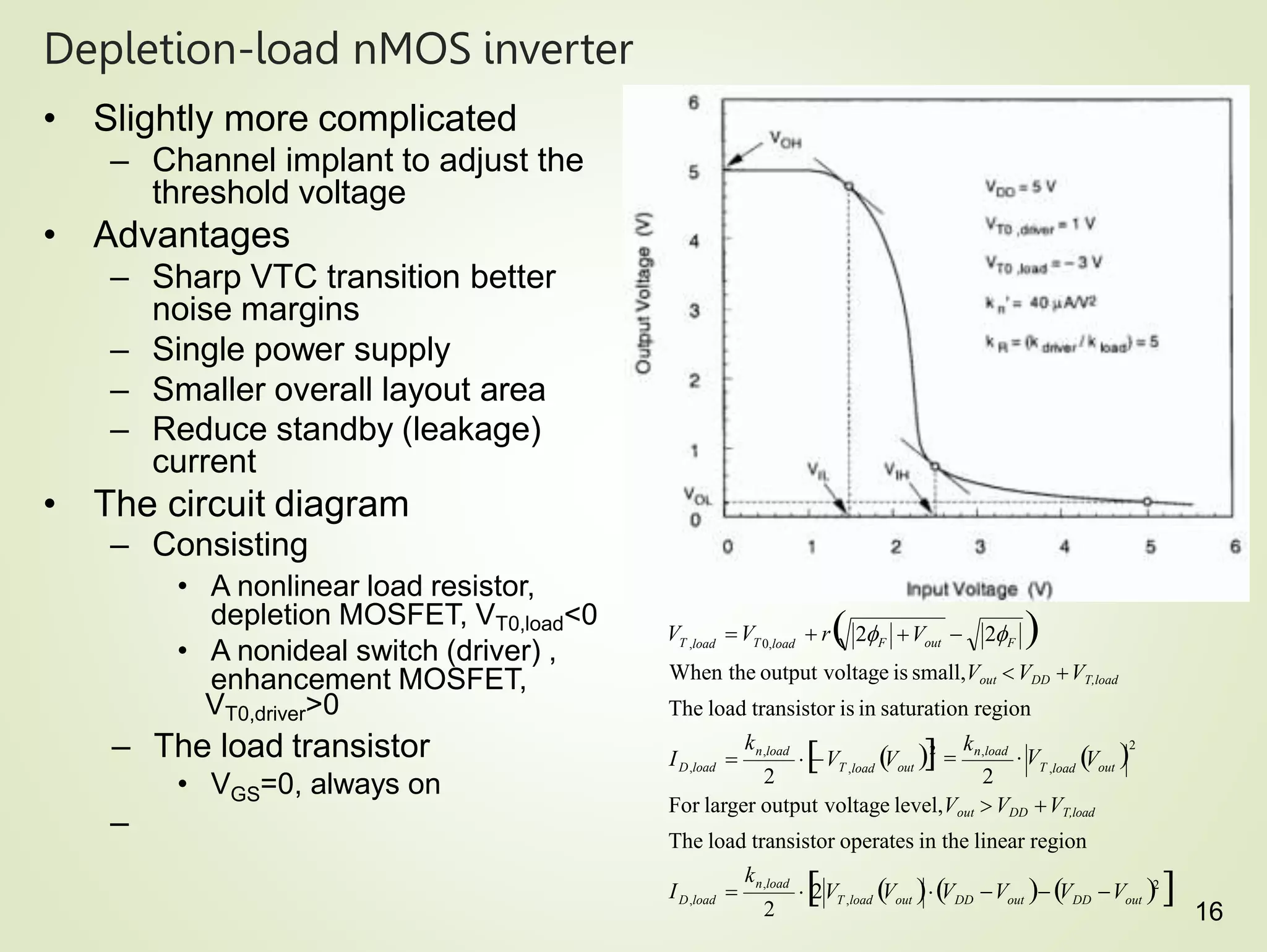 16
Depletion-load nMOS inverter
• Slightly more complicated
– Channel implant to adjust the
threshold voltage
• Advantages
– Sharp VTC transition better
noise margins
– Single power supply
– Smaller overall layout area
– Reduce standby (leakage)
current
• The circuit diagram
– Consisting
• A nonlinear load resistor,
depletion MOSFET, VT0,load<0
• A nonideal switch (driver) ,
enhancement MOSFET,
VT0,driver>0
– The load transistor
GS
• V =0, always on
–
2
D,load
D,load
2
The load transistor operates in the linear region
2 2
T ,load out
T ,load out
n,load
out
DD
T ,load out DD out
n,load
F out F
T ,load T 0,load
V
k

2V V V V  V V 2

I 
k
For larger output voltage level,Vout VDD VT,load
2

kn,load
 V
V V
When the output voltage is small,Vout  VDD VT,load
The load transistor is in saturation region
V V  r 
2 V  2
I 
 