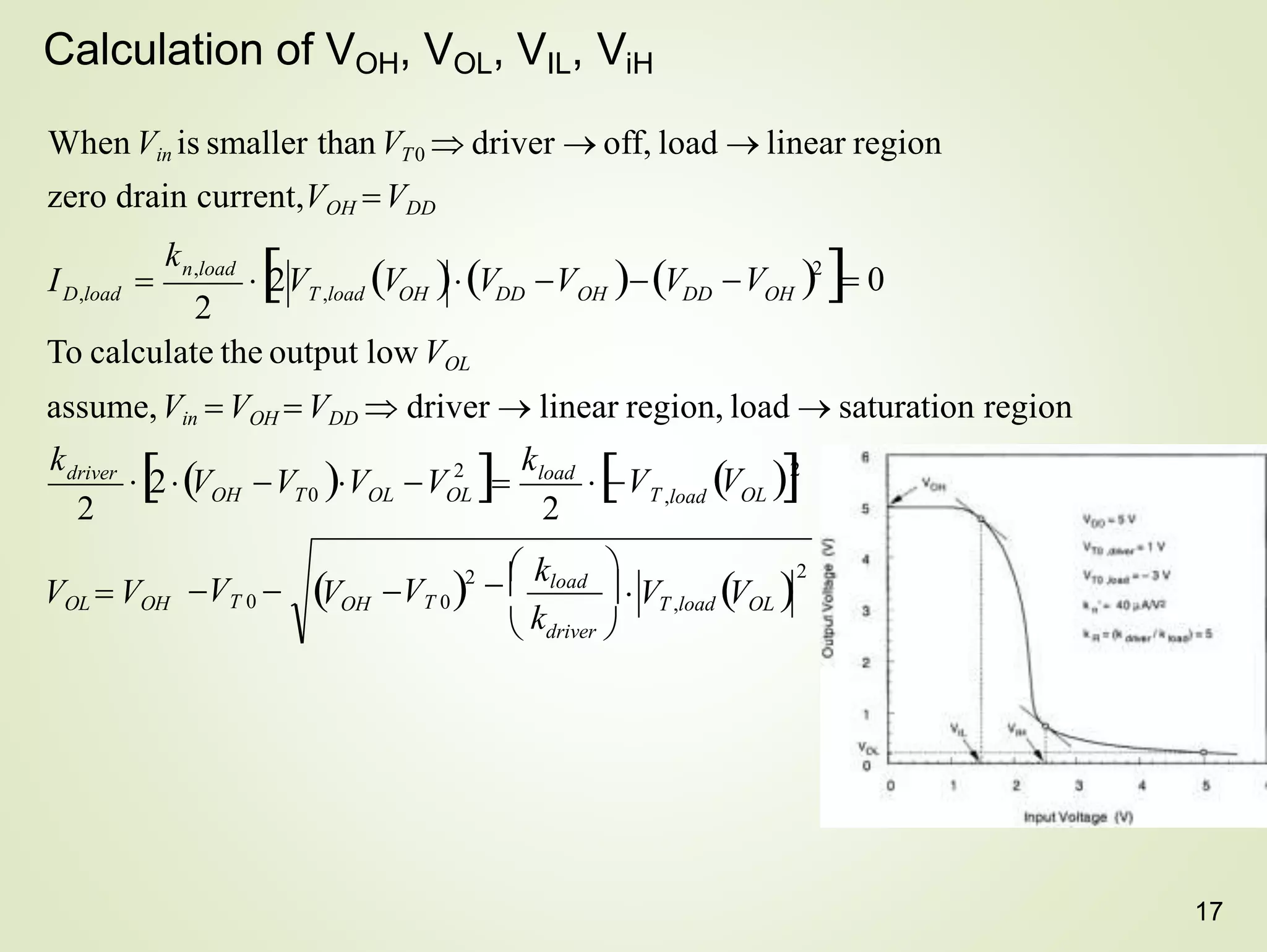 17
Calculation of VOH, VOL, VIL, ViH
When Vin is smaller thanVT0  driver  off, load  linear region
zero drain current,VOH VDD
2
2
VOH  VT ,load VOL 
VT 0 
2
n,load
D,load
2
2
T ,load OL
2
VOL  VOH
load
OL
OL
T0
OH
driver
OH DD OH
DD
T ,load OH
To calculate the output low VOL
assume,Vin  VOH  VDD  driver  linear region, load  saturation region
2V V V V V
 V 2
 0
k
k
 V
k
I 

 driver 
 kload

k
VT 0

2V V V V
   V 2
 