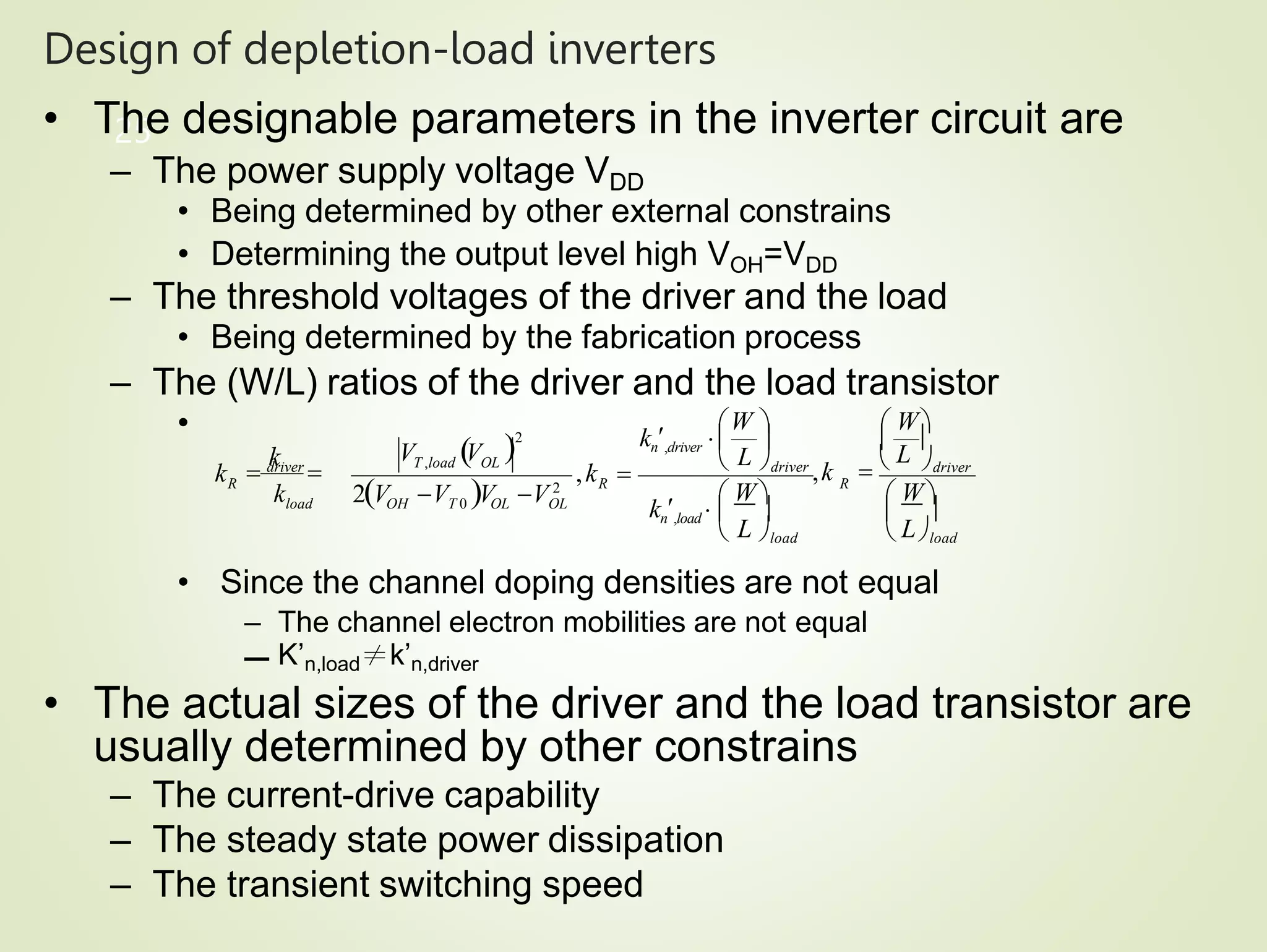 Design of depletion-load inverters
25
• The designable parameters in the inverter circuit are
– The power supply voltage VDD
• Being determined by other external constrains
• Determining the output level high VOH=VDD
– The threshold voltages of the driver and the load
• Being determined by the fabrication process
– The (W/L) ratios of the driver and the load transistor
•
• Since the channel doping densities are not equal
– The channel electron mobilities are not equal
– K’n,load≠k’n,driver
• The actual sizes of the driver and the load transistor are
usually determined by other constrains
– The current-drive capability
– The steady state power dissipation
– The transient switching speed
R
R
load
V V
R
L
 W
driver
,k 
k
k
 driver

2V V V V 2
OH T 0 OL OL
2
T ,load OL
k  
   
 L load  Lload
 W
  
L


W   W
driver
,k
kn,load 
kn,driver 
 