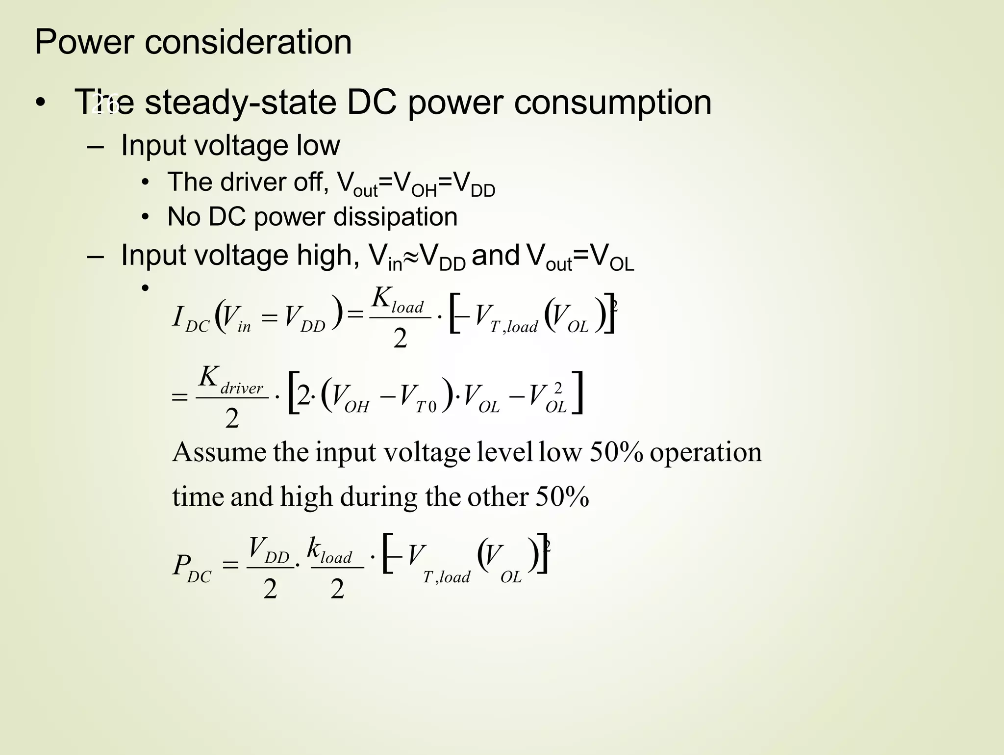 Power consideration
• The steady-state DC power consumption
– Input voltage low
• The driver off, Vout=VOH=VDD
• No DC power dissipation
– Input voltage high, VinVDD and Vout=VOL
•
V V 2
T ,load OL
26
T ,load OL
V V 2

VDD

kload
2 2
Assume the input voltage levellow 50% operation
time and high during the other 50%
2
2
OH T 0 OL OL
DC
driver
P
K
2V V V V 2


Kload
IDC Vin  VDD

 