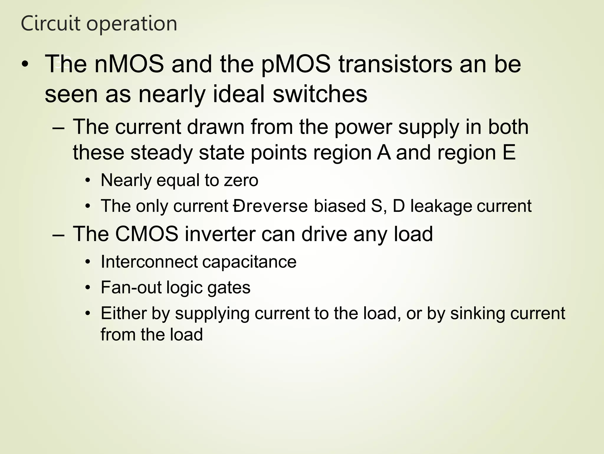 Circuit operation
33
• The nMOS and the pMOS transistors an be
seen as nearly ideal switches
– The current drawn from the power supply in both
these steady state points region A and region E
• Nearly equal to zero
• The only current Ðreverse biased S, D leakage current
– The CMOS inverter can drive any load
• Interconnect capacitance
• Fan-out logic gates
• Either by supplying current to the load, or by sinking current
from the load
 