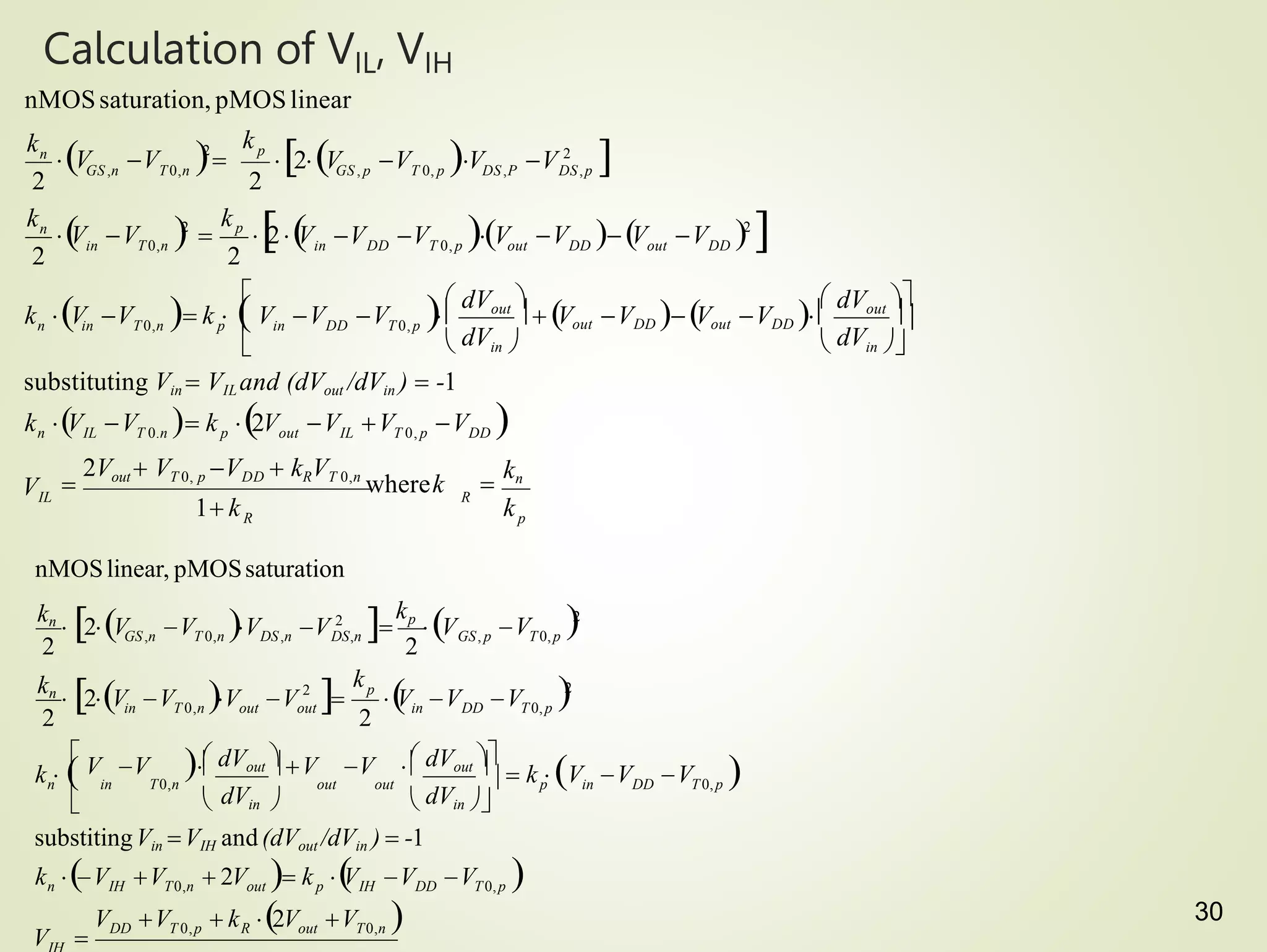 30
Calculation of VIL, VIH
k V V  k 2V V V V 
p

kn
R
R
IL
substituting Vin  VIL and (dVout /dVin )  -1
n IL T 0.n p out IL T 0, p DD
p
out DD
n
n
k
1 k

2Vout  VT 0, p VDD  kRVT 0,n
wherek
V
k
V V V
k
V V 
2 p
GS ,n T0,n
k




 dVin 
 dVout 
  Vout VDD  Vout VDD 
 dVin 
 dVout 
V V V 
k V V  k   in DD T 0, p
n in T0,n
2
2
2
V  V V 2

in DD T 0, p out DD

V V 2

kp

2
V
in T0,n
2V V V V 2

GS , p T 0, p DS,P DS,p
2
nMOSsaturation, pMOSlinear
V V
kn
 2V 
V V V 2
V V V 
 k  
n
V V  k 2V V 
k V V  2V  k 
V V V 
substitingVin VIH and(dVout /dVin )  -1
out T0,n
DD T 0,p R
out p IH DD T0,p
IH T0,n
in DD T0,p
out
V 
k
V 
V
V V



  dVout 
 dVin   dVin 
 dVout 
V V   V V  
out out
k   p in DD T0,p
n in T0,n
2
2
in T 0,n out
2 2
2 p
2
GS, p T0,p
kn
 2V V 2

kp
V
GS,n T 0,n DS,n DS,n
nMOSlinear, pMOSsaturation
 