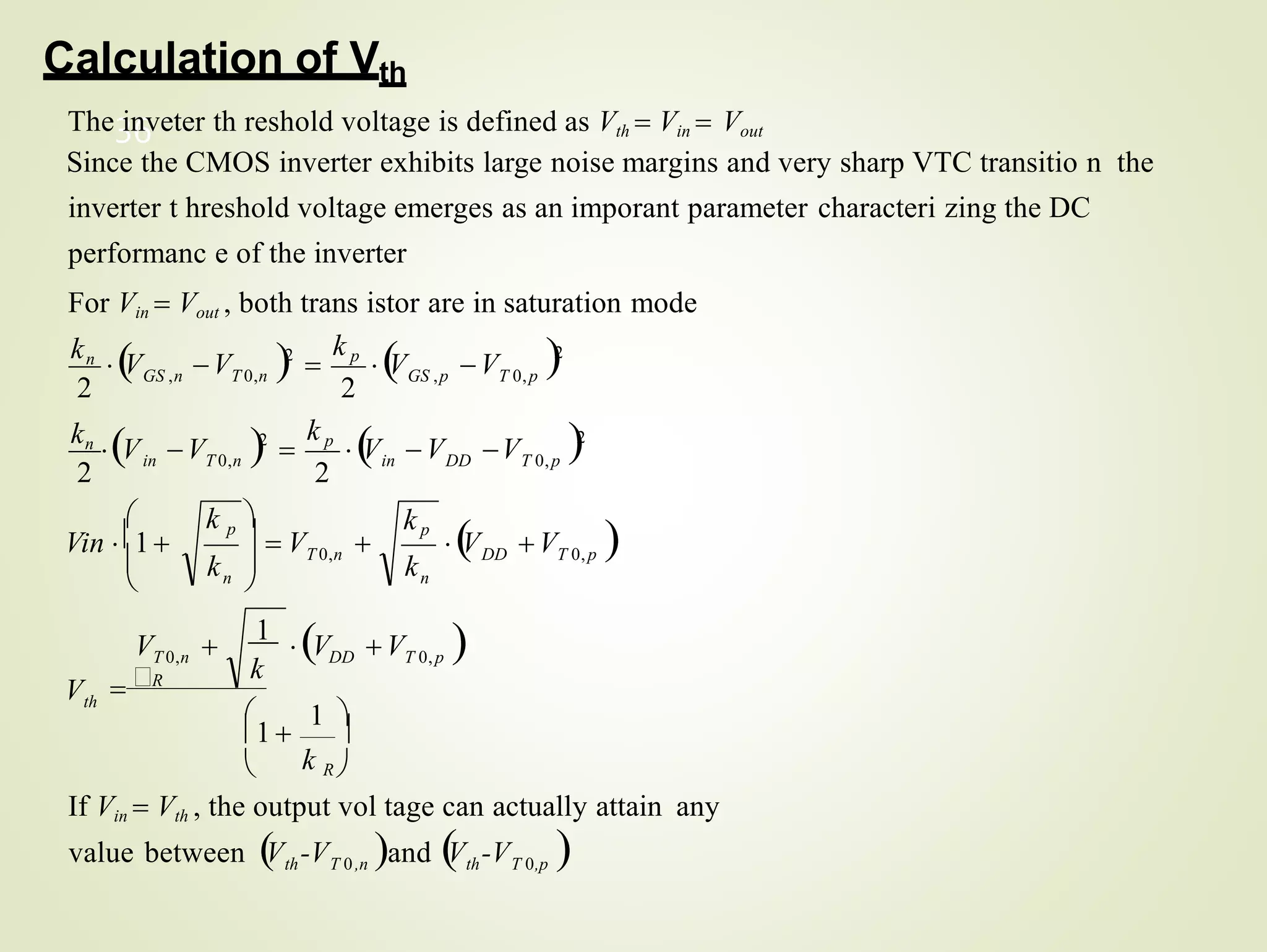 2
th T 0,n th T 0,p
36
value between V -V and 
V -V 
If Vin  Vth , the output vol tage can actually attain any
th
DD T 0,p

V V 
n
n
DD
2
T 0,p
in
T 0,n
in
T 0,p
GS ,p
GS ,n T 0,n
k
DD T 0,p
T 0,n
V
k
kp
k
T 0,n
V V
 1 
1  
 k R 
V 
1
V V 
R
2
V 2

k p

V
2
kn
V
2
2
kn
V V 2

k p

V V
Calculation of Vth
The inveter th reshold voltage is defined as Vth  Vin  Vout
Since the CMOS inverter exhibits large noise margins and very sharp VTC transitio n the
inverter t hreshold voltage emerges as an imporant parameter characteri zing the DC
performanc e of the inverter
For Vin  Vout , both trans istor are in saturation mode

  V 

k p




Vin 1
 