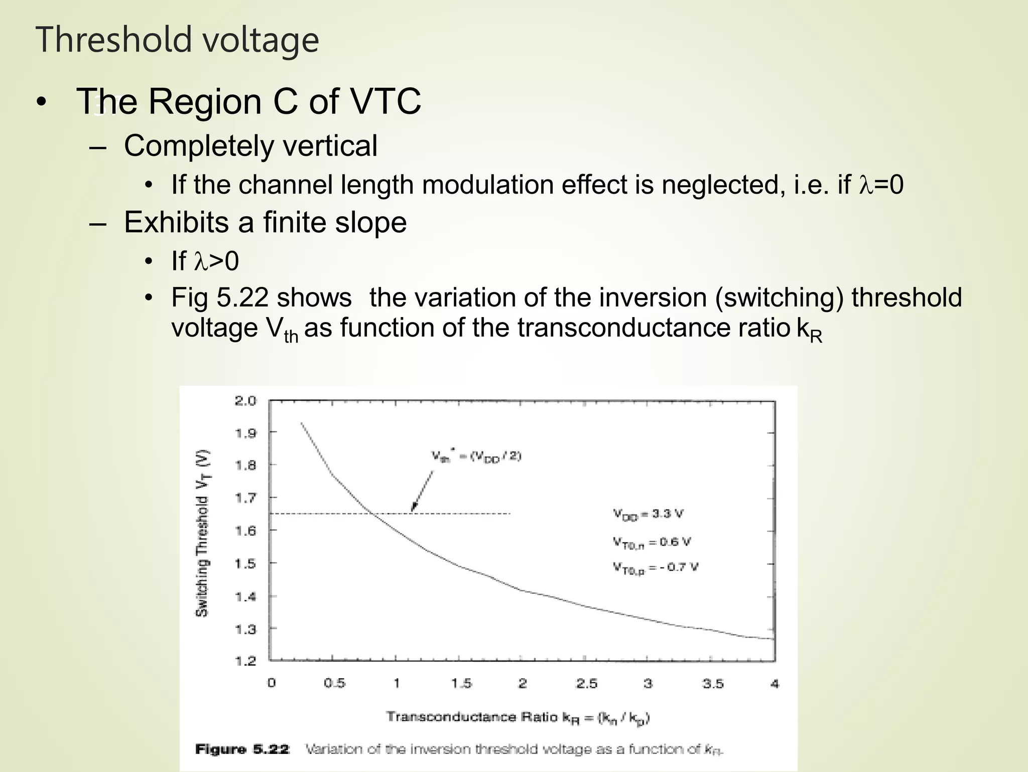 Threshold voltage
37
• The Region C of VTC
– Completely vertical
• If the channel length modulation effect is neglected, i.e. if =0
– Exhibits a finite slope
• If >0
• Fig 5.22 shows the variation of the inversion (switching) threshold
voltage Vth as function of the transconductance ratio kR
 