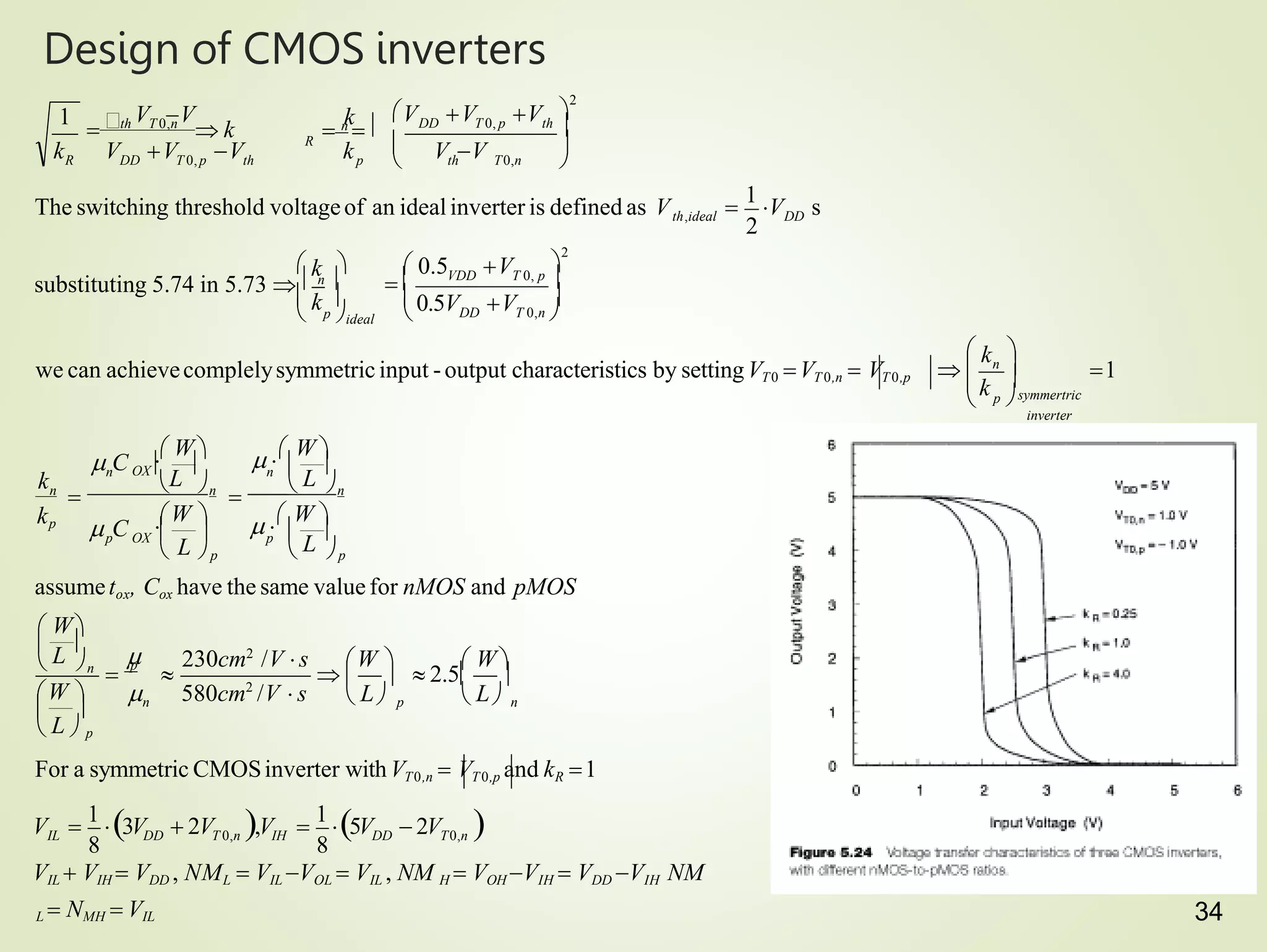 34
Design of CMOS inverters
IL DD
VIL  VIH  VDD , NML  VIL VOL  VIL , NM H  VOH VIH  VDD VIH NM
L  NMH  VIL
 2V 
For a symmetric CMOSinverter withVT0,n  VT0,p and kR 1
n
p
n
n
assumetox, Cox have the same value for nMOS and pMOS
p
n
n
p OX
n
n
n
kp
inverter
n
we can achievecomplelysymmetric input -output characteristics by settingVT0 VT 0,n  VT0,p
DD
R
 L
L

L


L

k
k

symmertric
p 
 k
k
k
 
 L
 
 
 L  p

L

  p
 W
   2.5
230cm2
/V s W   W
W   580cm2
/V  s
 

 
 p  p
OX 
L

 
 W
W    W 
  W 
 C
 C

1

 
  


 
p ideal
 k 

 0.5V V
 k   0.5 V
substituting 5.74 in 5.73   n 

2
DD T 0,n 
VDD T 0, p 


 
V V
V V
 n
 
k V V V
V V V
8 8
V 
1
3V  2V ,V 
1
5V
T 0,n IH DD T0,n
2

1
V s
The switching threshold voltageof an idealinverter is defined as Vth,ideal
1 
2
th T0,n
DD T 0, p th 
R DD T 0,p th p
th T 0,n
 k

 