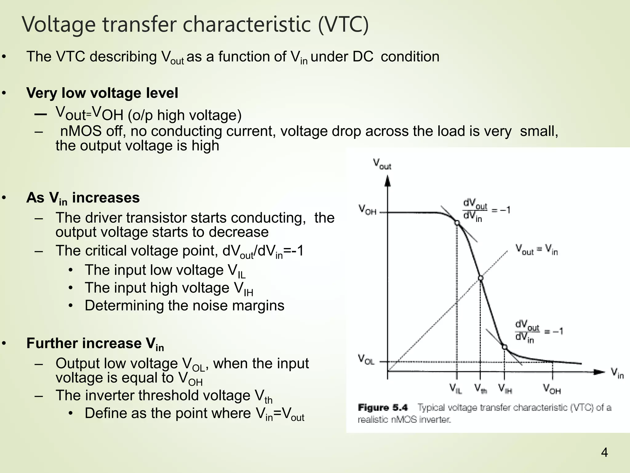 Voltage transfer characteristic (VTC)
• The VTC describing Vout as a function of Vin under DC condition
• Very low voltage level
– Vout=VOH (o/p high voltage)
– nMOS off, no conducting current, voltage drop across the load is very small,
the output voltage is high
• As Vin increases
– The driver transistor starts conducting, the
output voltage starts to decrease
– The critical voltage point, dVout/dVin=-1
• The input low voltage VIL
• The input high voltage VIH
• Determining the noise margins
• Further increase Vin
– Output low voltage VOL, when the input
voltage is equal to VOH
– The inverter threshold voltage Vth
• Define as the point where Vin=Vout
4
 