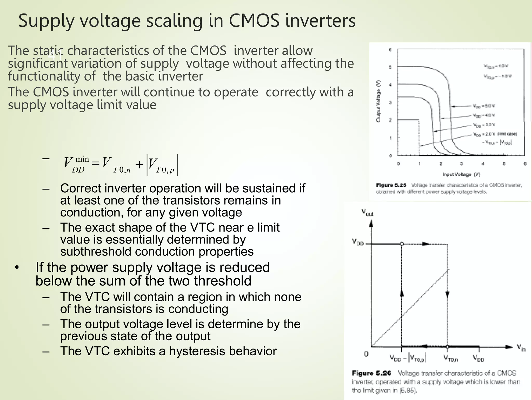 Supply voltage scaling in CMOS inverters
The static characteristics of the CMOS inverter allow
significant variation of supply voltage without affecting the
functionality of the basic inverter
The CMOS inverter will continue to operate correctly with a
supply voltage limit value
41
– Correct inverter operation will be sustained if
at least one of the transistors remains in
conduction, for any given voltage
– The exact shape of the VTC near e limit
value is essentially determined by
subthreshold conduction properties
• If the power supply voltage is reduced
below the sum of the two threshold
– The VTC will contain a region in which none
of the transistors is conducting
– The output voltage level is determine by the
previous state of the output
– The VTC exhibits a hysteresis behavior
DD T 0,n T 0, p
 V
– V min
V
 