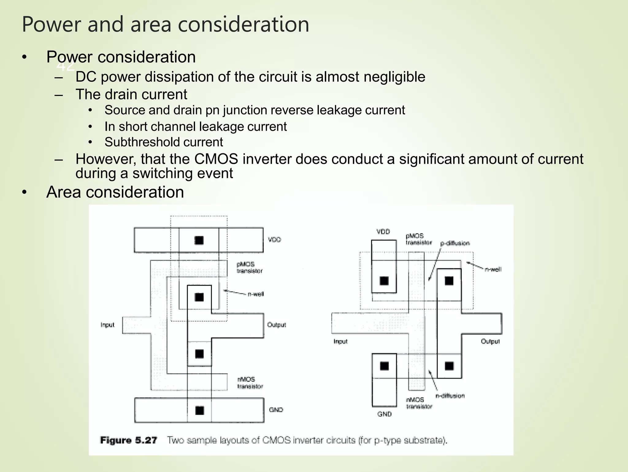 Power and area consideration
42
• Power consideration
– DC power dissipation of the circuit is almost negligible
– The drain current
• Source and drain pn junction reverse leakage current
• In short channel leakage current
• Subthreshold current
– However, that the CMOS inverter does conduct a significant amount of current
during a switching event
• Area consideration
 