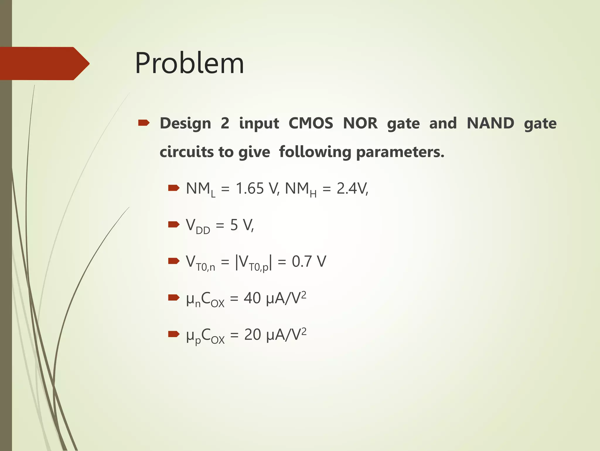 Problem
 Design 2 input CMOS NOR gate and NAND gate
circuits to give following parameters.
 NML = 1.65 V, NMH = 2.4V,
 VDD = 5 V,
 VT0,n = |VT0,p| = 0.7 V
 µnCOX = 40 µA/V2
 µpCOX = 20 µA/V2
 