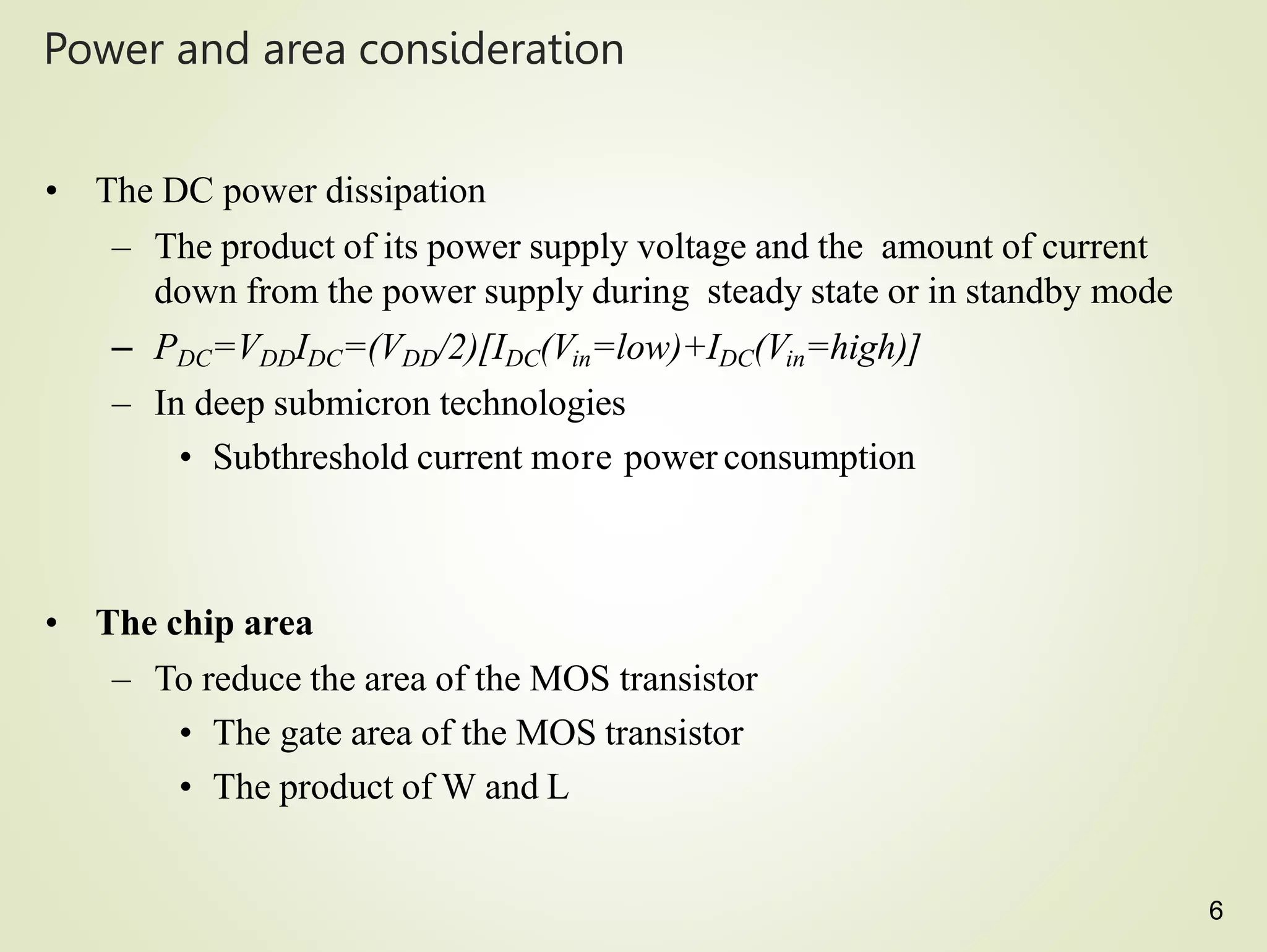 6
Power and area consideration
• The DC power dissipation
– The product of its power supply voltage and the amount of current
down from the power supply during steady state or in standby mode
– PDC=VDDIDC=(VDD/2)[IDC(Vin=low)+IDC(Vin=high)]
– In deep submicron technologies
• Subthreshold current more power consumption
• The chip area
– To reduce the area of the MOS transistor
• The gate area of the MOS transistor
• The product of W and L
 