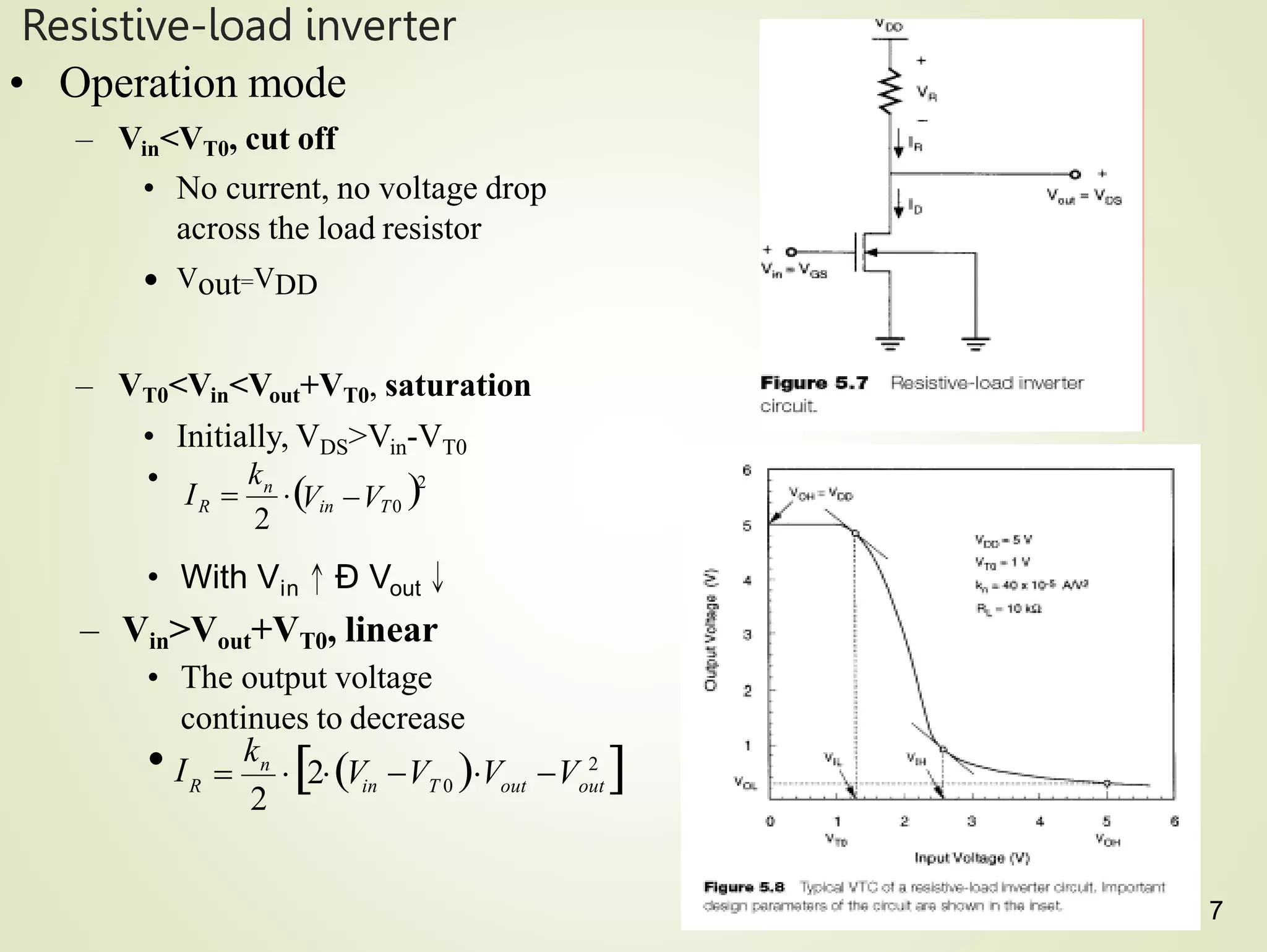 Resistive-load inverter
• Operation mode
– Vin<VT0, cut off
• No current, no voltage drop
across the load resistor
• Vout=VDD
– VT0<Vin<Vout+VT0, saturation
• Initially, VDS>Vin-VT0
•
• With Vin↑Ð Vout↓
– Vin>Vout+VT0, linear
• The output voltage
continues to decrease
2
2
in T0
n
R
k
V V
I  
2
out
in T 0 out
n
R
• I
k
2V V V V 2


7
 