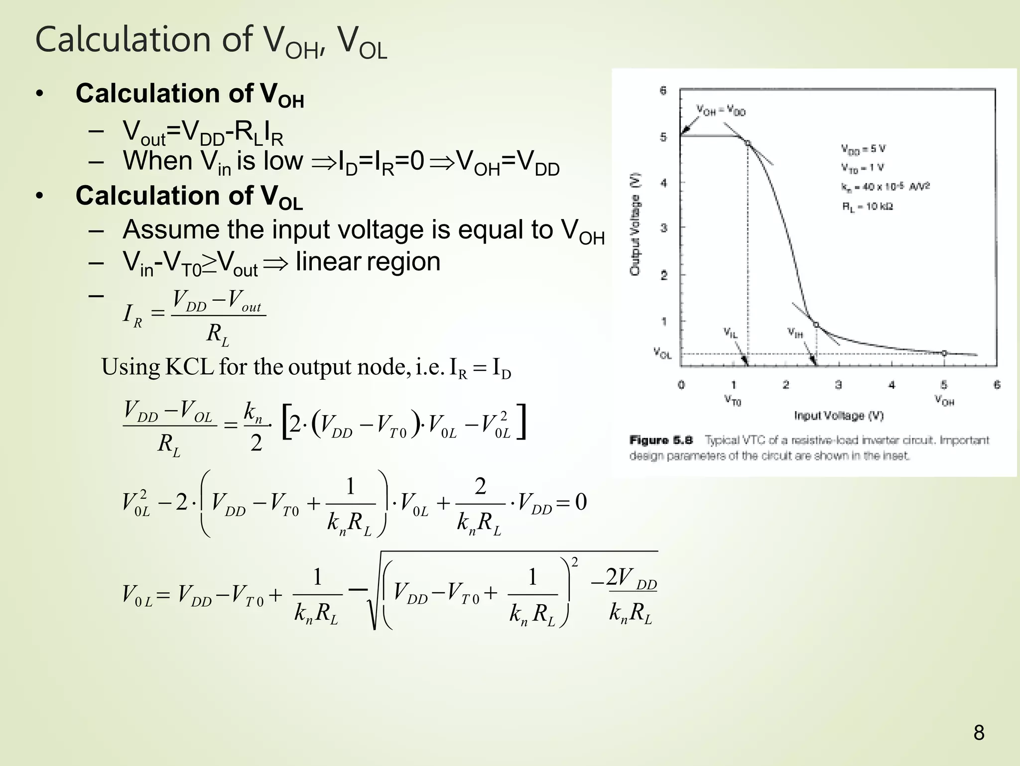 Calculation of VOH, VOL
• Calculation of VOH
– Vout=VDD-RLIR
– When Vin is low ID=IR=0 VOH=VDD
• Calculation of VOL
– Assume the input voltage is equal to VOH
– Vin-VT0≥Vout  linear region
–
kn RL
V0 L  VDD VT 0 
n L
DD T0
L
L
R
2V
k R
VDD  0
k R
0L
V 
R
VDD VOL
R
I 
VDD Vout
1  DD
knRL
1
2
1
2
Using KCLfor the output node,i.e.IR  ID
2
0L
2
0L
DD T 0 0L
V V

kn
 2V V 

kn RL 

2

 VDD VT 0 


n L 




V  2 V V 
8
 