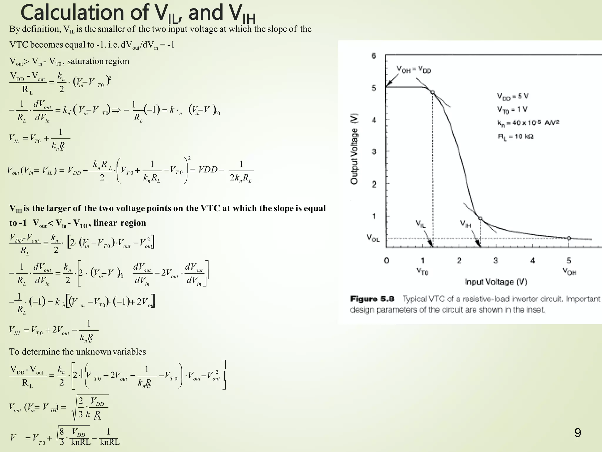 9
Calculation of VIL, and VIH
VIH is the larger of the two voltage points on the VTC at which the slope is equal
to -1 Vout  Vin - VTO , linear region
n L
out in IH
n L
n L
IH T 0 out
out
L
out
out
in
out
out n
L in
L
2knRL
2 kn RL
n L
IL T0
L
out
L in
V  V 
3 k R
2

VDD
V (V  V ) 
k R
k R
V  V  2V 
R
dV
dV
 2V 
dV
dV
R dV 2
1 dV k
n in T0
in T0
V  1 2V 

1
 1  k V
R 2
k R
V  V 
R
n in T0
n in T0
V V  
1
 1  k  VV 
 k 
R dV
1 dV
R 2
T 0 out
To determine the unknownvariables
1
1
1
1
2
R
V - V k
2
in T0

2
L
VDD -Vout
2
in T 0 out out
VDD-Vout

kn
 2 V V V V 

2
L
DD out n

8

VDD 1
 



VT 0
 Vout Vout 

kn
  1
 2V 
  2V

in 




V V 
  2  
 

k R 
VT 0   VDD

Vout (Vin  VIL )  VDD  n L
VT 0 
 
  VV
By definition, VIL is the smaller of the two input voltage at which the slope of the
VTC becomes equal to -1.i.e.dVout/dVin  -1
Vout  Vin - VT0 , saturationregion
T 0 3 knRL knRL
 
