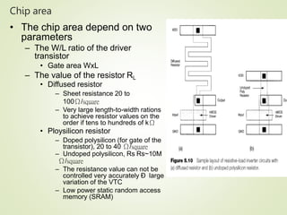Chip area
18
• The chip area depend on two
parameters
– The W/L ratio of the driver
transistor
• Gate area WxL
– The value of the resistor RL
• Diffused resistor
– Sheet resistance 20 to
100Ω/square
– Very large length-to-width rations
to achieve resistor values on the
order if tens to hundreds of kΩ
• Ploysilicon resistor
– Doped polysilicon (for gate of the
transistor), 20 to 40 Ω/square
– Undoped polysilicon, Rs Rs~10M
Ω/square
– The resistance value can not be
controlled very accurately Ð large
variation of the VTC
– Low power static random access
memory (SRAM)
 