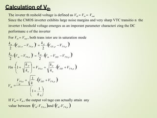 2
th T 0,n th T 0,p
36
value between V -V and 
V -V 
If Vin  Vth , the output vol tage can actually attain any
th
DD T 0,p

V V 
n
n
DD
2
T 0,p
in
T 0,n
in
T 0,p
GS ,p
GS ,n T 0,n
k
DD T 0,p
T 0,n
V
k
kp
k
T 0,n
V V
 1 
1  
 k R 
V 
1
V V 
R
2
V 2

k p

V
2
kn
V
2
2
kn
V V 2

k p

V V
Calculation of Vth
The inveter th reshold voltage is defined as Vth  Vin  Vout
Since the CMOS inverter exhibits large noise margins and very sharp VTC transitio n the
inverter t hreshold voltage emerges as an imporant parameter characteri zing the DC
performanc e of the inverter
For Vin  Vout , both trans istor are in saturation mode

  V 

k p




Vin 1
 