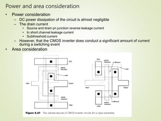 Power and area consideration
42
• Power consideration
– DC power dissipation of the circuit is almost negligible
– The drain current
• Source and drain pn junction reverse leakage current
• In short channel leakage current
• Subthreshold current
– However, that the CMOS inverter does conduct a significant amount of current
during a switching event
• Area consideration
 