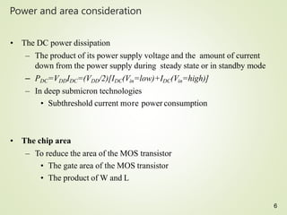 6
Power and area consideration
• The DC power dissipation
– The product of its power supply voltage and the amount of current
down from the power supply during steady state or in standby mode
– PDC=VDDIDC=(VDD/2)[IDC(Vin=low)+IDC(Vin=high)]
– In deep submicron technologies
• Subthreshold current more power consumption
• The chip area
– To reduce the area of the MOS transistor
• The gate area of the MOS transistor
• The product of W and L
 