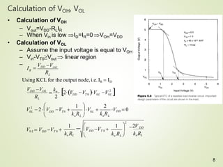Calculation of VOH, VOL
• Calculation of VOH
– Vout=VDD-RLIR
– When Vin is low ID=IR=0 VOH=VDD
• Calculation of VOL
– Assume the input voltage is equal to VOH
– Vin-VT0≥Vout  linear region
–
kn RL
V0 L  VDD VT 0 
n L
DD T0
L
L
R
2V
k R
VDD  0
k R
0L
V 
R
VDD VOL
R
I 
VDD Vout
1  DD
knRL
1
2
1
2
Using KCLfor the output node,i.e.IR  ID
2
0L
2
0L
DD T 0 0L
V V

kn
 2V V 

kn RL 

2

 VDD VT 0 


n L 




V  2 V V 
8
 