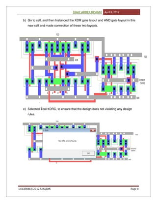 [HALF ADDER DESIGN] April 8, 2013
DECEMBER 2012 SESSION Page 8
b) Go to cell, and then Instanced the XOR gate layout and AND gate layout in this
new cell and made connection of these two layouts.
c) Selected ToolDRC, to ensure that the design does not violating any design
rules.
 