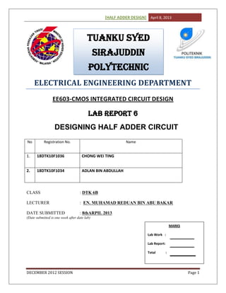 [HALF ADDER DESIGN] April 8, 2013
DECEMBER 2012 SESSION Page 1
ELECTRICAL ENGINEERING DEPARTMENT
EE603-CMOS INTEGRATED CIRCUIT DESIGN
LAB REPORT 6
DESIGNING HALF ADDER CIRCUIT
No Registration No. Name
1. 18DTK10F1036 CHONG WEI TING
2. 18DTK10F1034 ADLAN BIN ABDULLAH
CLASS : DTK 6B
LECTURER : EN. MUHAMAD REDUAN BIN ABU BAKAR
DATE SUBMITTED : 8thARPIL 2013
(Date submitted is one week after date lab)
TUANKU SYED
SIRAJUDDIN
POLYTECHNIC
MARKS
Lab Work :
Lab Report:
Total :
 