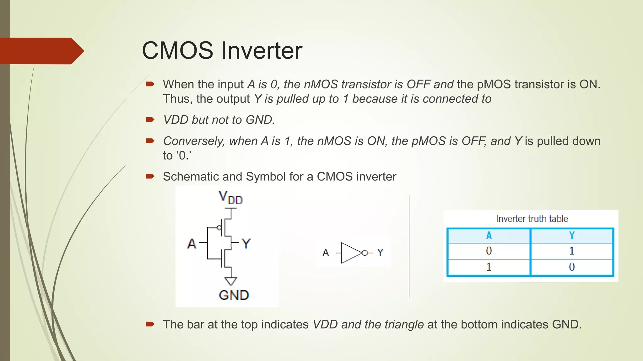 CMOS Inverter
 When the input A is 0, the nMOS transistor is OFF and the pMOS transistor is ON.
Thus, the output Y is pulled up to 1 because it is connected to
 VDD but not to GND.
 Conversely, when A is 1, the nMOS is ON, the pMOS is OFF, and Y is pulled down
to ‘0.’
 Schematic and Symbol for a CMOS inverter
 The bar at the top indicates VDD and the triangle at the bottom indicates GND.
 