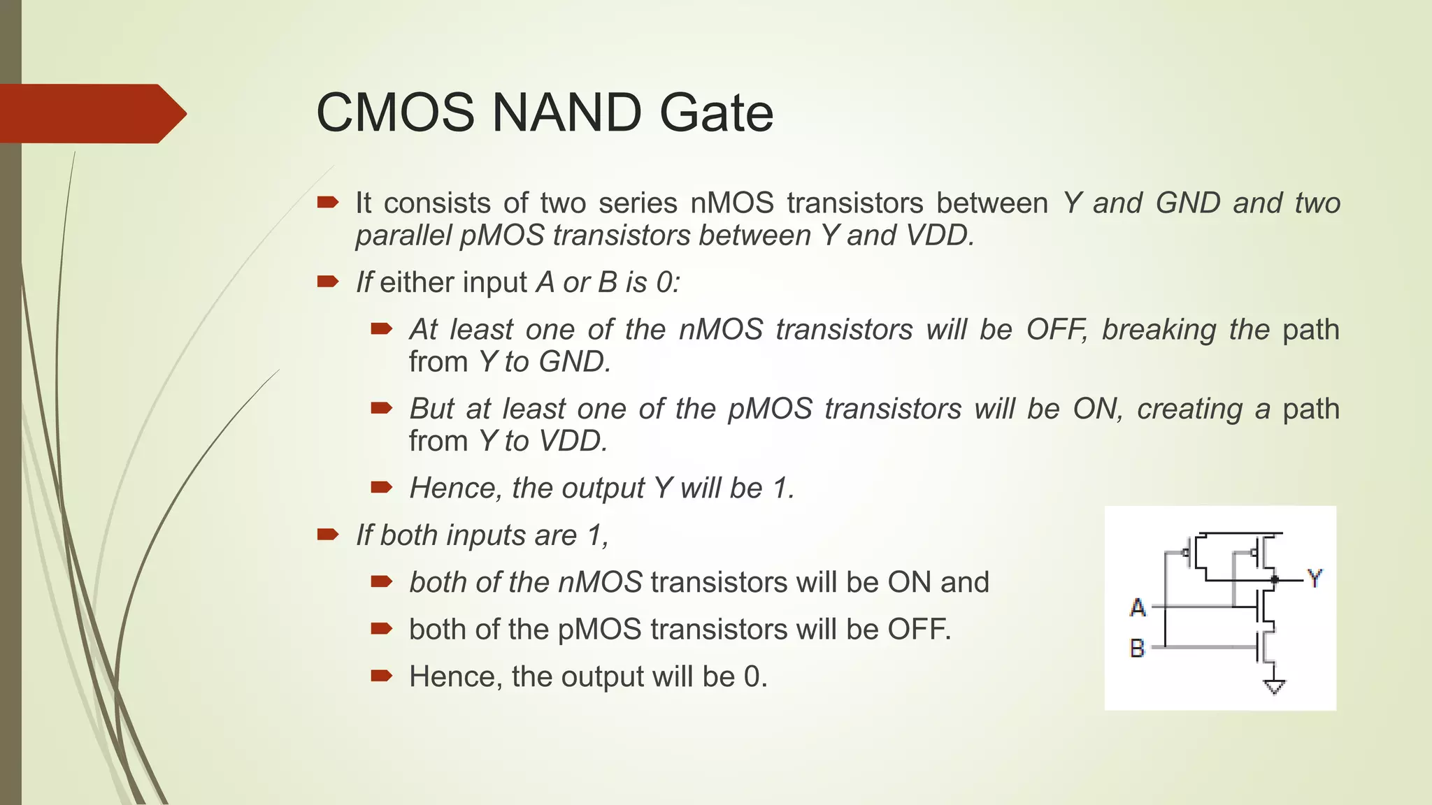 CMOS NAND Gate
 It consists of two series nMOS transistors between Y and GND and two
parallel pMOS transistors between Y and VDD.
 If either input A or B is 0:
 At least one of the nMOS transistors will be OFF, breaking the path
from Y to GND.
 But at least one of the pMOS transistors will be ON, creating a path
from Y to VDD.
 Hence, the output Y will be 1.
 If both inputs are 1,
 both of the nMOS transistors will be ON and
 both of the pMOS transistors will be OFF.
 Hence, the output will be 0.
 