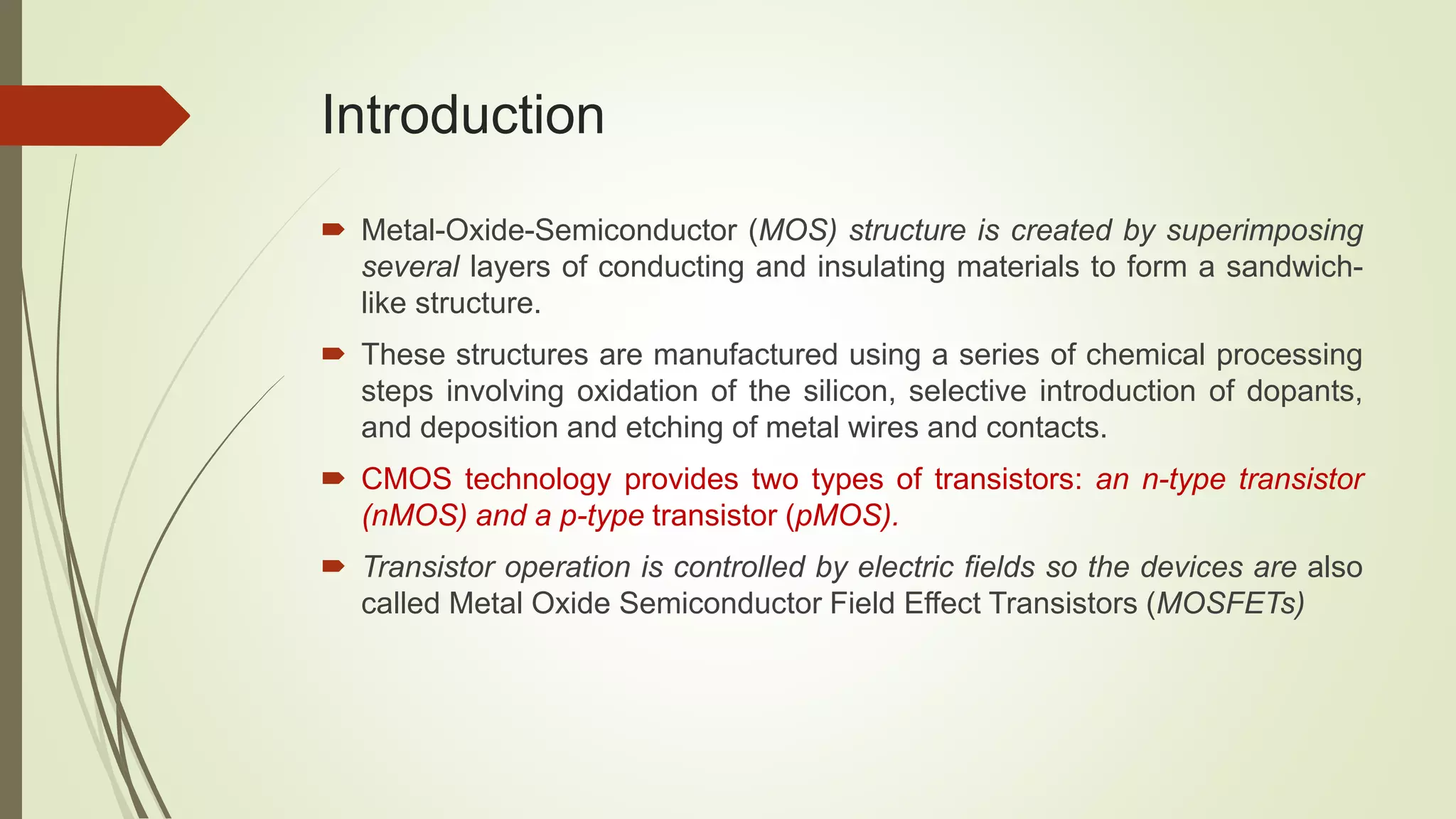 Introduction
 Metal-Oxide-Semiconductor (MOS) structure is created by superimposing
several layers of conducting and insulating materials to form a sandwich-
like structure.
 These structures are manufactured using a series of chemical processing
steps involving oxidation of the silicon, selective introduction of dopants,
and deposition and etching of metal wires and contacts.
 CMOS technology provides two types of transistors: an n-type transistor
(nMOS) and a p-type transistor (pMOS).
 Transistor operation is controlled by electric fields so the devices are also
called Metal Oxide Semiconductor Field Effect Transistors (MOSFETs)
 