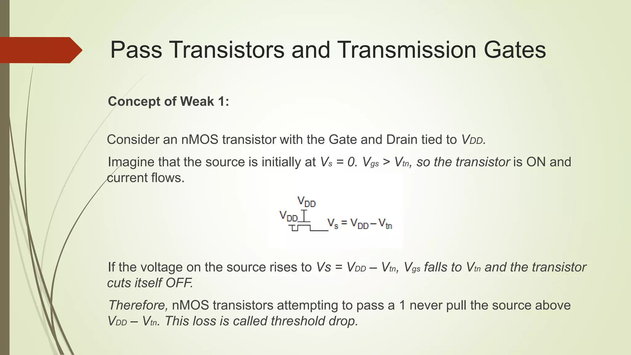 Pass Transistors and Transmission Gates
Concept of Weak 1:
Consider an nMOS transistor with the Gate and Drain tied to VDD.
Imagine that the source is initially at Vs = 0. Vgs > Vtn, so the transistor is ON and
current flows.
If the voltage on the source rises to Vs = VDD – Vtn, Vgs falls to Vtn and the transistor
cuts itself OFF.
Therefore, nMOS transistors attempting to pass a 1 never pull the source above
VDD – Vtn. This loss is called threshold drop.
 