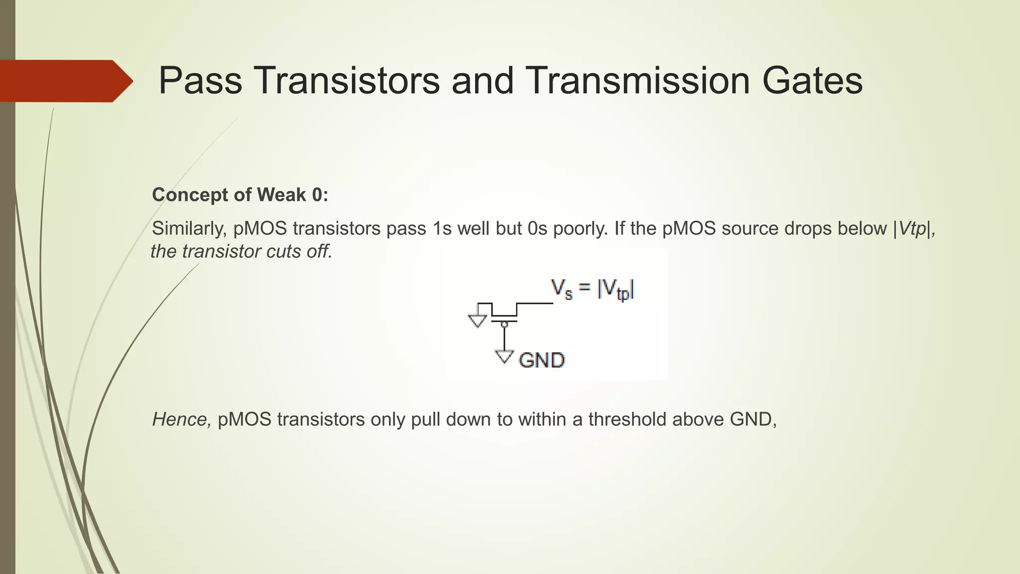 Pass Transistors and Transmission Gates
Concept of Weak 0:
Similarly, pMOS transistors pass 1s well but 0s poorly. If the pMOS source drops below |Vtp|,
the transistor cuts off.
Hence, pMOS transistors only pull down to within a threshold above GND,
 