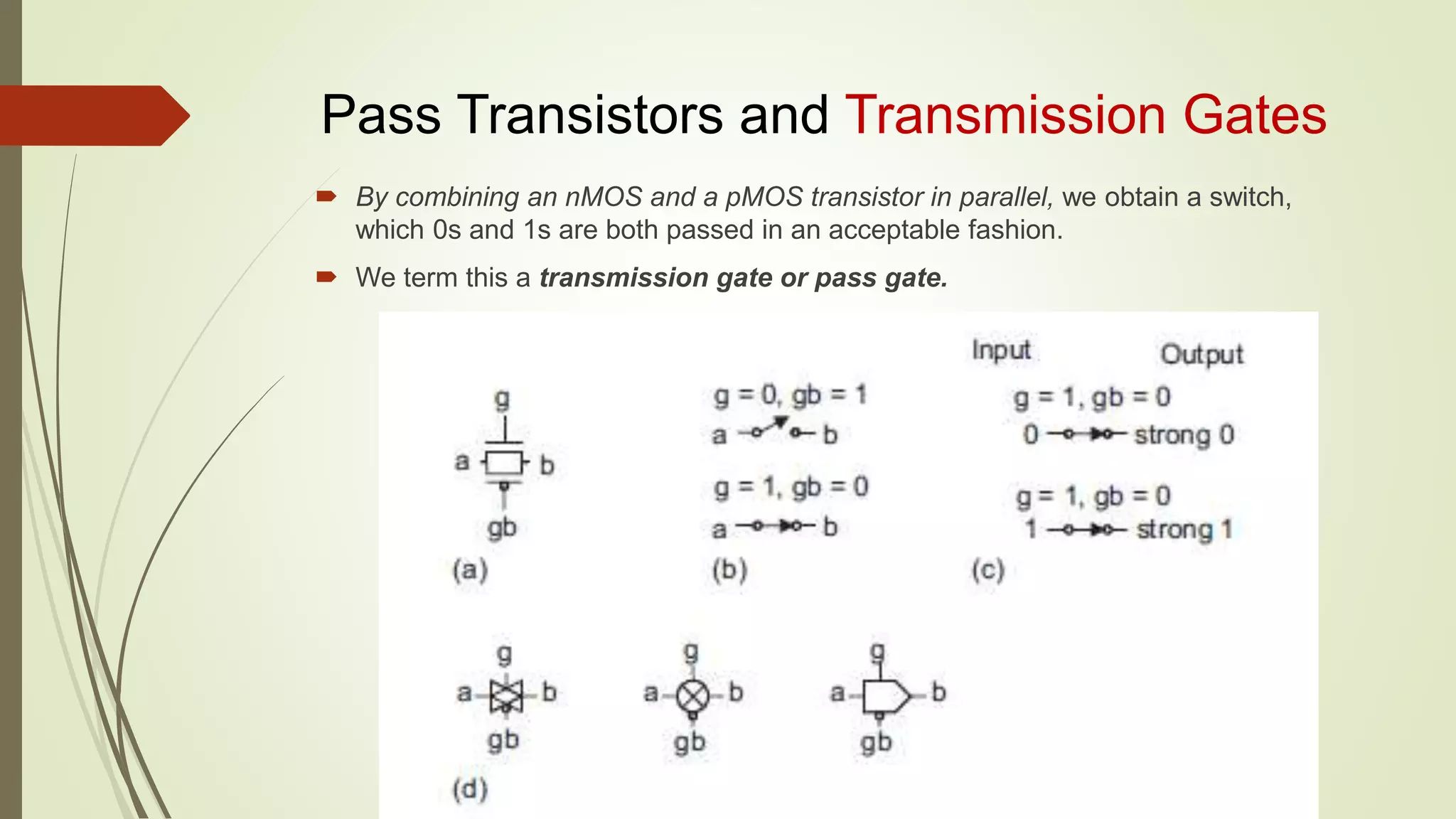 Pass Transistors and Transmission Gates
 By combining an nMOS and a pMOS transistor in parallel, we obtain a switch,
which 0s and 1s are both passed in an acceptable fashion.
 We term this a transmission gate or pass gate.
 