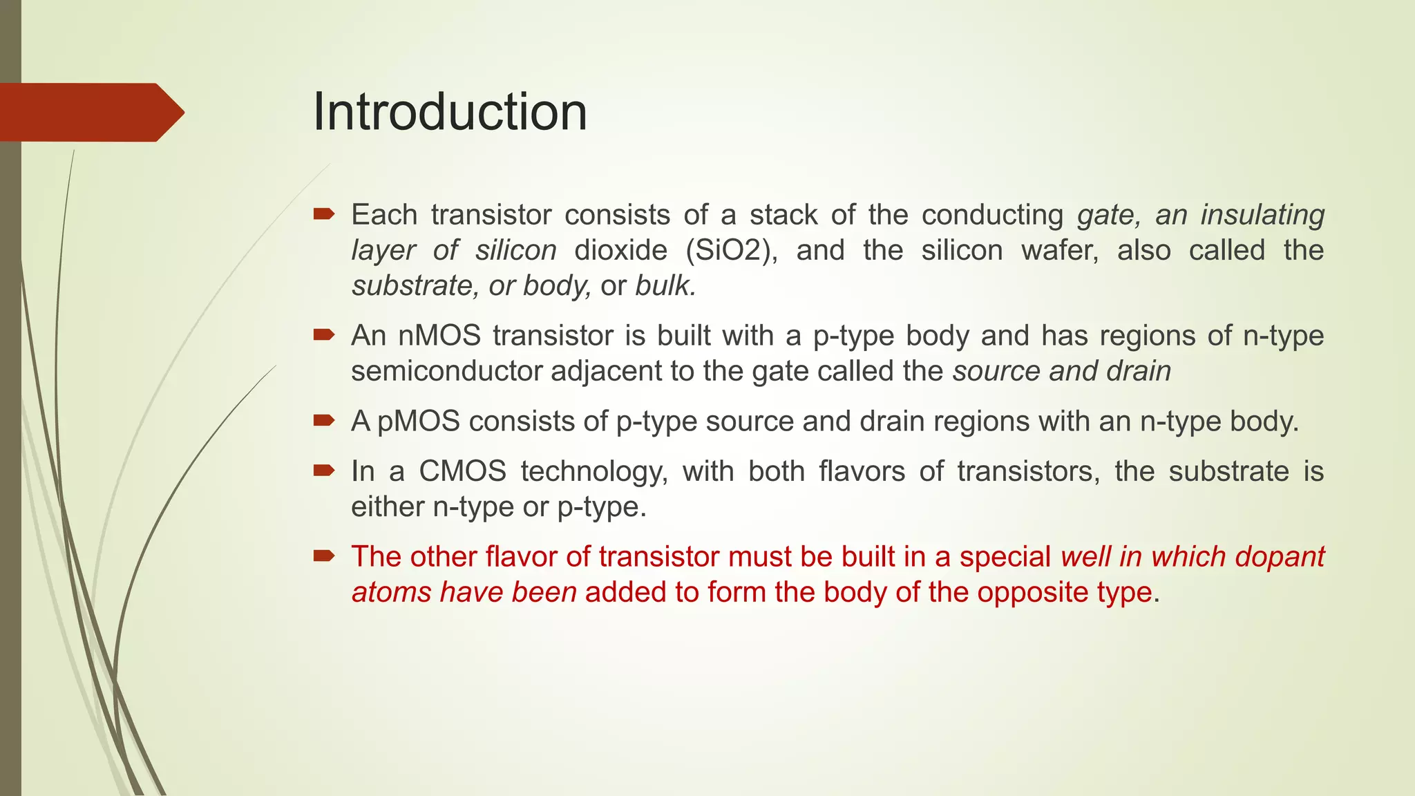 Introduction
 Each transistor consists of a stack of the conducting gate, an insulating
layer of silicon dioxide (SiO2), and the silicon wafer, also called the
substrate, or body, or bulk.
 An nMOS transistor is built with a p-type body and has regions of n-type
semiconductor adjacent to the gate called the source and drain
 A pMOS consists of p-type source and drain regions with an n-type body.
 In a CMOS technology, with both flavors of transistors, the substrate is
either n-type or p-type.
 The other flavor of transistor must be built in a special well in which dopant
atoms have been added to form the body of the opposite type.
 