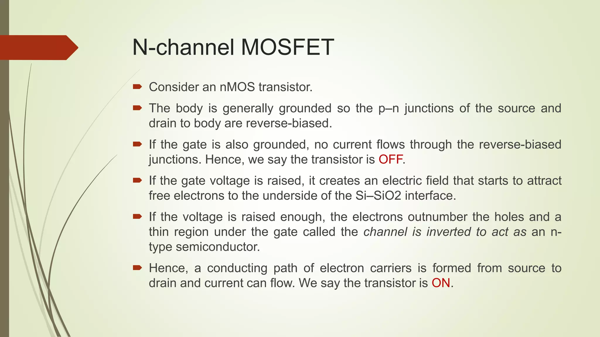 N-channel MOSFET
 Consider an nMOS transistor.
 The body is generally grounded so the p–n junctions of the source and
drain to body are reverse-biased.
 If the gate is also grounded, no current flows through the reverse-biased
junctions. Hence, we say the transistor is OFF.
 If the gate voltage is raised, it creates an electric field that starts to attract
free electrons to the underside of the Si–SiO2 interface.
 If the voltage is raised enough, the electrons outnumber the holes and a
thin region under the gate called the channel is inverted to act as an n-
type semiconductor.
 Hence, a conducting path of electron carriers is formed from source to
drain and current can flow. We say the transistor is ON.
 