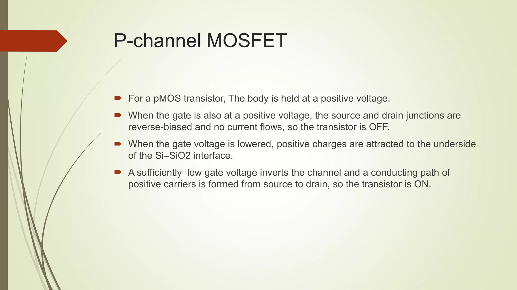 P-channel MOSFET
 For a pMOS transistor, The body is held at a positive voltage.
 When the gate is also at a positive voltage, the source and drain junctions are
reverse-biased and no current flows, so the transistor is OFF.
 When the gate voltage is lowered, positive charges are attracted to the underside
of the Si–SiO2 interface.
 A sufficiently low gate voltage inverts the channel and a conducting path of
positive carriers is formed from source to drain, so the transistor is ON.
 