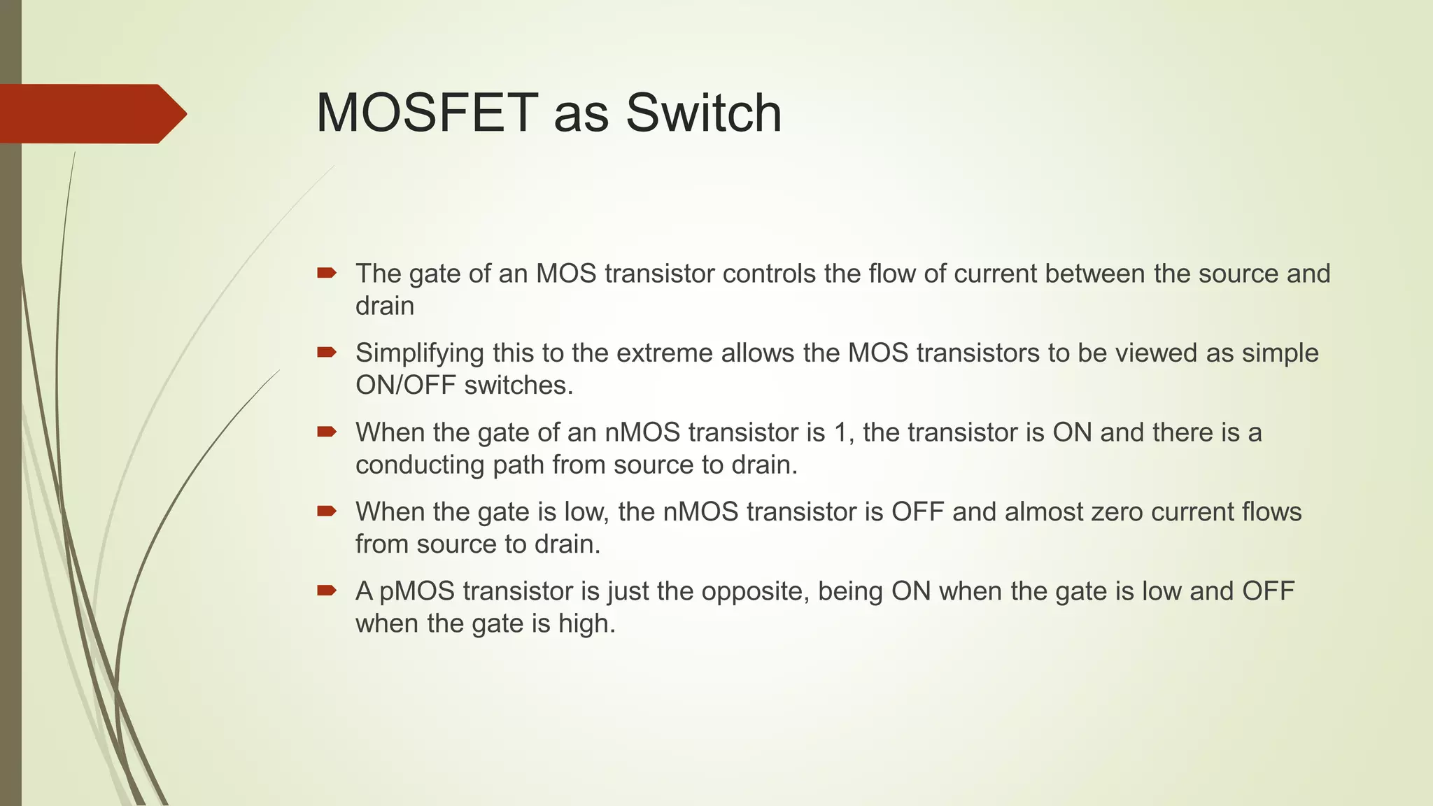 MOSFET as Switch
 The gate of an MOS transistor controls the flow of current between the source and
drain
 Simplifying this to the extreme allows the MOS transistors to be viewed as simple
ON/OFF switches.
 When the gate of an nMOS transistor is 1, the transistor is ON and there is a
conducting path from source to drain.
 When the gate is low, the nMOS transistor is OFF and almost zero current flows
from source to drain.
 A pMOS transistor is just the opposite, being ON when the gate is low and OFF
when the gate is high.
 