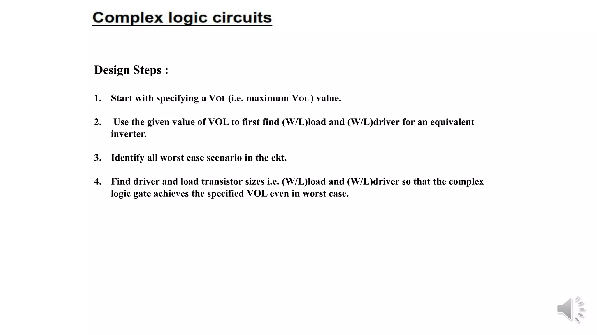 Design Steps :
1. Start with specifying a VOL (i.e. maximum VOL ) value.
2. Use the given value of VOL to first find (W/L)load and (W/L)driver for an equivalent
inverter.
3. Identify all worst case scenario in the ckt.
4. Find driver and load transistor sizes i.e. (W/L)load and (W/L)driver so that the complex
logic gate achieves the specified VOL even in worst case.
 