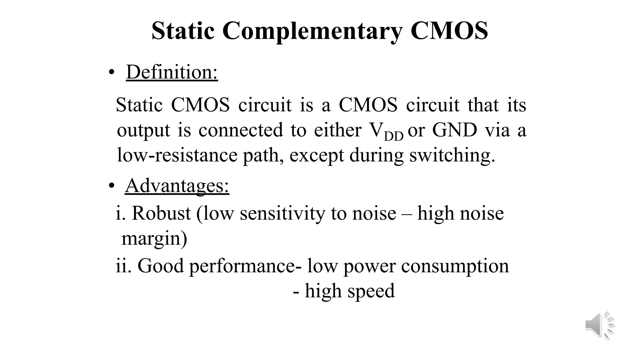 Static Complementary CMOS
• Definition:
Static CMOS circuit is a CMOS circuit that its
output is connected to either VDD or GND via a
low-resistance path, except during switching.
• Advantages:
i. Robust (low sensitivity to noise – high noise
margin)
ii. Good performance- low power consumption
- high speed
 