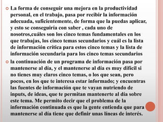  La forma de conseguir una mejora en la productividad
personal, en el trabajo, pasa por recibir la información
adecuada, suficientemente, de forma que la puedas aplicar,
y esto se conseguiría con saber , cada uno de
nosotros,cuáles son los cinco temas fundamentales en los
que trabajas, los cinco temas secundarios y cuál es la lista
de información crítica para estos cinco temas y la lista de
información secundaria para los cinco temas secundarios
 la continuación de un programa de información pasa por
mantenerse al día, y el mantenerse al día es muy difícil si
no tienes muy claros cinco temas, o los que sean, pero
pocos, en los que te interesa estar informado; y encuentras
las fuentes de información que te vayan nutriendo de
inputs, de ideas, que te permitan mantenerte al día sobre
este tema. Me permito decir que el problema de la
información continuada es que la gente entienda que para
mantenerse al día tiene que definir unas líneas de interés.
 