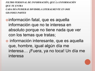 FILTRO PERSONAL DE INFORMACIÓN, QUE LA INFORMACIÓN
QUE TE ENTRA
CADA DÍA PUDIERAS DIVIDIRLA LITERALMENTE EN DOS
GRANDES PARTES
información fatal, que es aquella
información que no te interesa en
absoluto porque no tiene nada que ver
con los temas que tratas;
 información interesante, que es aquella
que, hombre, igual algún día me
interesa… ¡Fuera, ya no toca! Un día me
interesa
 