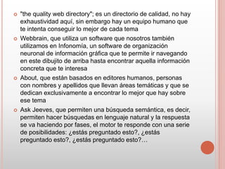  "the quality web directory"; es un directorio de calidad, no hay
exhaustividad aquí, sin embargo hay un equipo humano que
te intenta conseguir lo mejor de cada tema
 Webbrain, que utiliza un software que nosotros también
utilizamos en Infonomía, un software de organización
neuronal de información gráfica que te permite ir navegando
en este dibujito de arriba hasta encontrar aquella información
concreta que te interesa
 About, que están basados en editores humanos, personas
con nombres y apellidos que llevan áreas temáticas y que se
dedican exclusivamente a encontrar lo mejor que hay sobre
ese tema
 Ask Jeeves, que permiten una búsqueda semántica, es decir,
permiten hacer búsquedas en lenguaje natural y la respuesta
se va haciendo por fases, el motor te responde con una serie
de posibilidades: ¿estás preguntado esto?, ¿estás
preguntado esto?, ¿estás preguntado esto?…
 