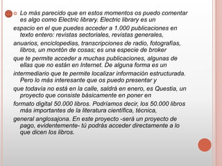  Lo más parecido que en estos momentos os puedo comentar
es algo como Electric library. Electric library es un
espacio en el que puedes acceder a 1.000 publicaciones en
texto entero: revistas sectoriales, revistas generales,
anuarios, enciclopedias, transcripciones de radio, fotografías,
libros, un montón de cosas; es una especie de broker
que te permite acceder a muchas publicaciones, algunas de
ellas que no están en Internet. De alguna forma es un
intermediario que te permite localizar información estructurada.
Pero lo más interesante que os puedo presentar y
que todavía no está en la calle, saldrá en enero, es Questia, un
proyecto que consiste básicamente en poner en
formato digital 50.000 libros. Podríamos decir, los 50.000 libros
más importantes de la literatura científica, técnica,
general anglosajona. En este proyecto -será un proyecto de
pago, evidentemente- tú podrás acceder directamente a lo
que dicen los libros.
 
