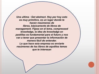 Una ultima : Get abstract. Hoy por hoy esto
es muy primitivo, es un lugar donde te
hacen resúmenes de
libros, básicamente de libros de
management. Fijaos en el lema, compressed
knowledge, la idea de knowledge en
pastillas es fundamental para el futuro y nos
van a tener que presentar la información de
manera fácil de entender.
Lo que hace esta empresa es enviarte
resúmenes de los libros de aquéllos temas
que te interesan
 