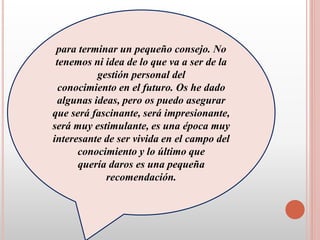 para terminar un pequeño consejo. No
tenemos ni idea de lo que va a ser de la
gestión personal del
conocimiento en el futuro. Os he dado
algunas ideas, pero os puedo asegurar
que será fascinante, será impresionante,
será muy estimulante, es una época muy
interesante de ser vivida en el campo del
conocimiento y lo último que
quería daros es una pequeña
recomendación.
 